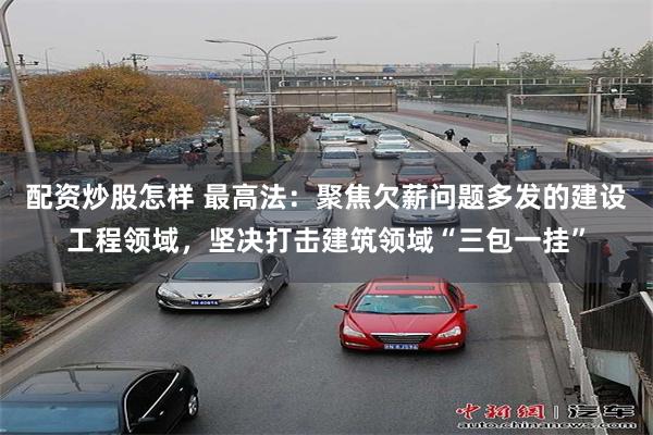 配资炒股怎样 最高法：聚焦欠薪问题多发的建设工程领域，坚决打击建筑领域“三包一挂”