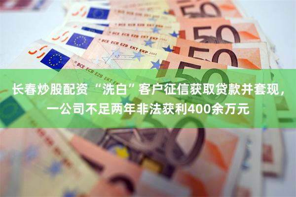 长春炒股配资 “洗白”客户征信获取贷款并套现，一公司不足两年非法获利400余万元