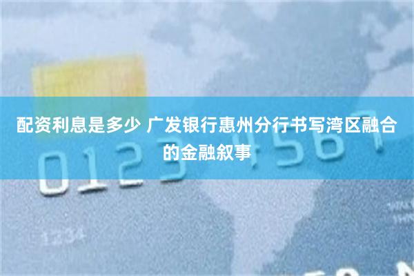 配资利息是多少 广发银行惠州分行书写湾区融合的金融叙事