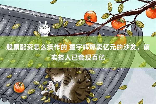 股票配资怎么操作的 董宇辉爆卖亿元的沙发，前实控人已套现百亿