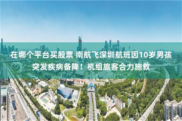 在哪个平台买股票 南航飞深圳航班因10岁男孩突发疾病备降！机组旅客合力施救