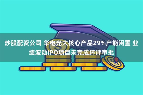 炒股配资公司 华电光大核心产品29%产能闲置 业绩波动IPO项目未完成环评审批