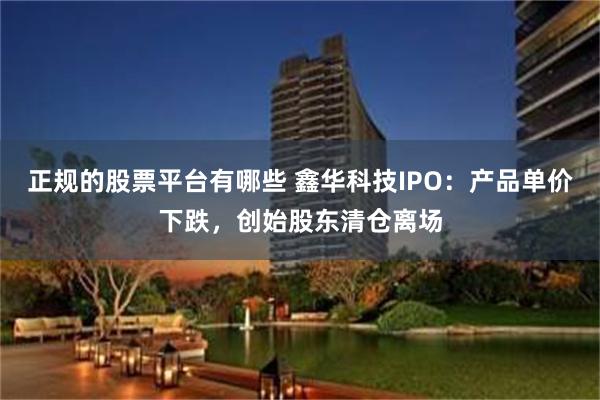 正规的股票平台有哪些 鑫华科技IPO：产品单价下跌，创始股东清仓离场