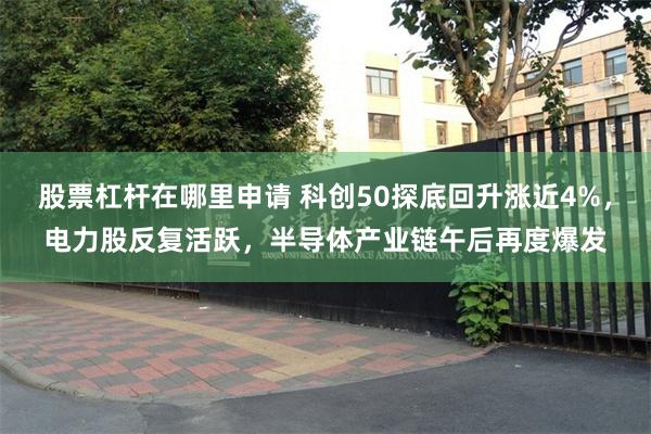 股票杠杆在哪里申请 科创50探底回升涨近4%，电力股反复活跃，半导体产业链午后再度爆发