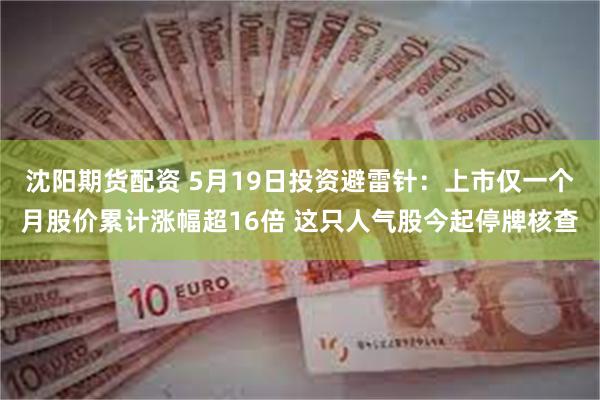 沈阳期货配资 5月19日投资避雷针：上市仅一个月股价累计涨幅超16倍 这只人气股今起停牌核查