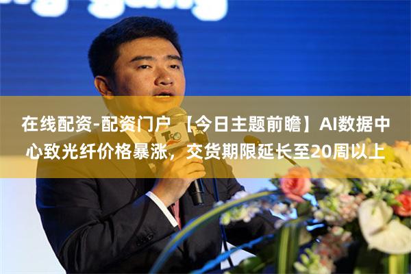 在线配资-配资门户 【今日主题前瞻】AI数据中心致光纤价格暴涨，交货期限延长至20周以上