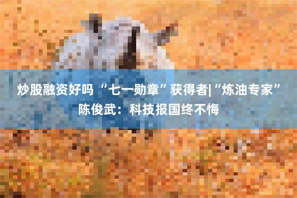 炒股融资好吗 “七一勋章”获得者|“炼油专家”陈俊武:科技报国终不悔
