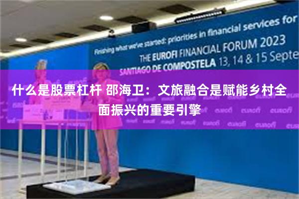 什么是股票杠杆 邵海卫:文旅融合是赋能乡村全面振兴的重要引擎