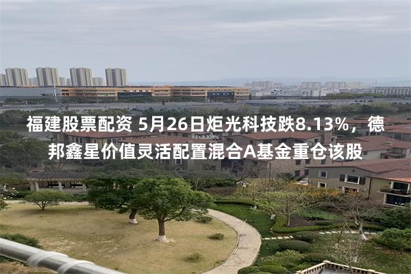 福建股票配资 5月26日炬光科技跌8.13%,德邦鑫星价值灵活配置混合A基金重仓该股