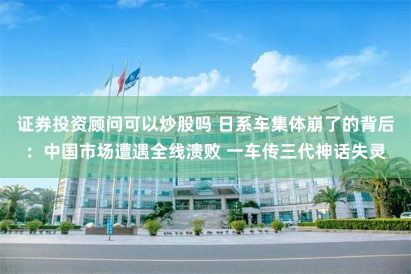 证券投资顾问可以炒股吗 日系车集体崩了的背后：中国市场遭遇全线溃败 一车传三代神话失灵