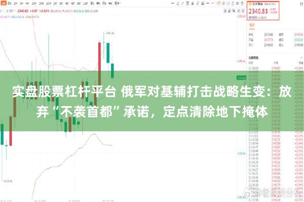 实盘股票杠杆平台 俄军对基辅打击战略生变：放弃“不袭首都”承诺，定点清除地下掩体