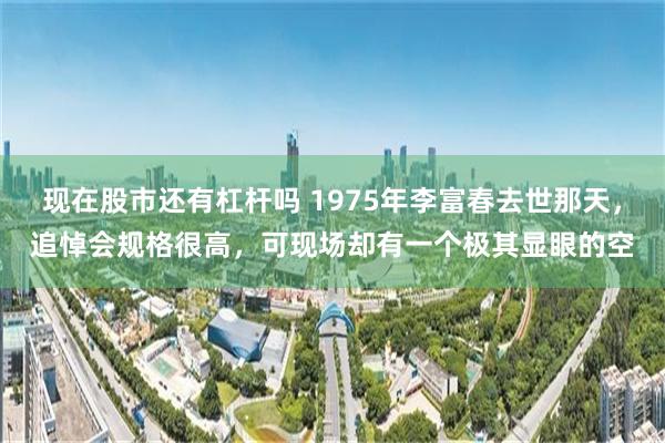 现在股市还有杠杆吗 1975年李富春去世那天，追悼会规格很高，可现场却有一个极其显眼的空