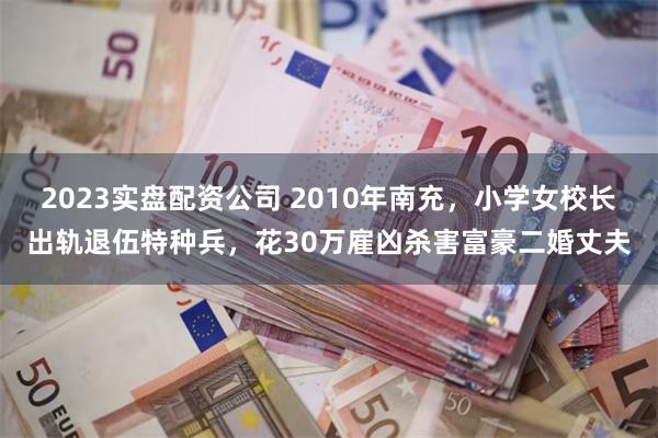 2023实盘配资公司 2010年南充，小学女校长出轨退伍特种兵，花30万雇凶杀害富豪二婚丈夫