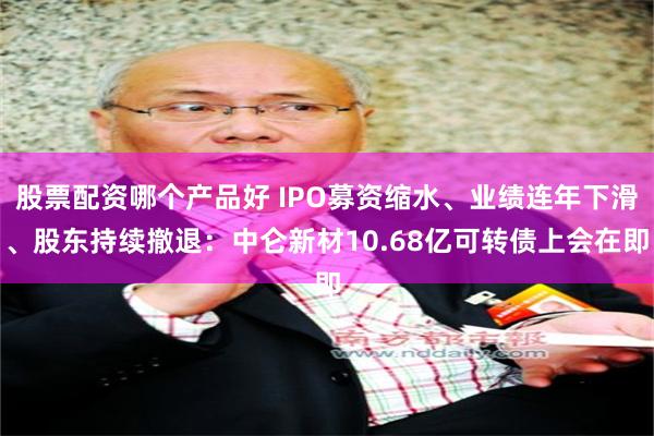 股票配资哪个产品好 IPO募资缩水、业绩连年下滑、股东持续撤退：中仑新材10.68亿可转债上会在即