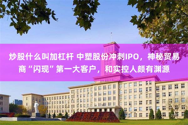 炒股什么叫加杠杆 中塑股份冲刺IPO，神秘贸易商“闪现”第一大客户，和实控人颇有渊源