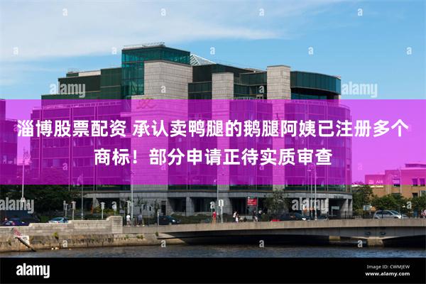 淄博股票配资 承认卖鸭腿的鹅腿阿姨已注册多个商标！部分申请正待实质审查