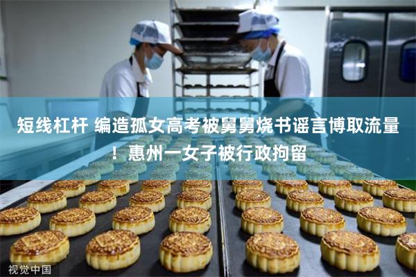 短线杠杆 编造孤女高考被舅舅烧书谣言博取流量！惠州一女子被行政拘留