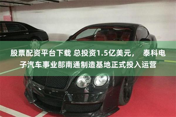 股票配资平台下载 总投资1.5亿美元，  泰科电子汽车事业部南通制造基地正式投入运营