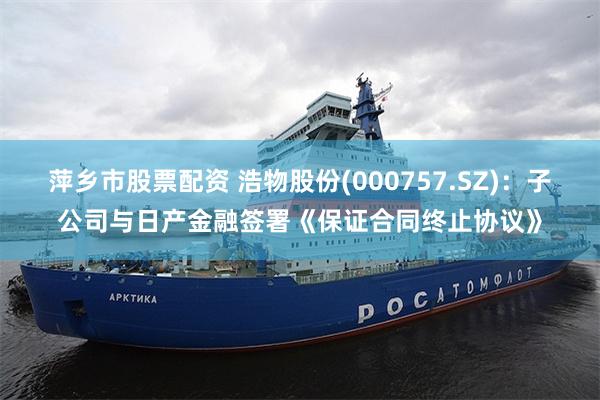 萍乡市股票配资 浩物股份(000757.SZ)：子公司与日产金融签署《保证合同终止协议》