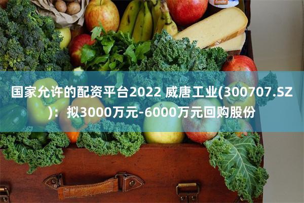 国家允许的配资平台2022 威唐工业(300707.SZ)：拟3000万元-6000万元回购股份