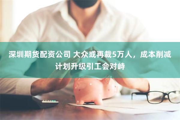 深圳期货配资公司 大众或再裁5万人，成本削减计划升级引工会对峙