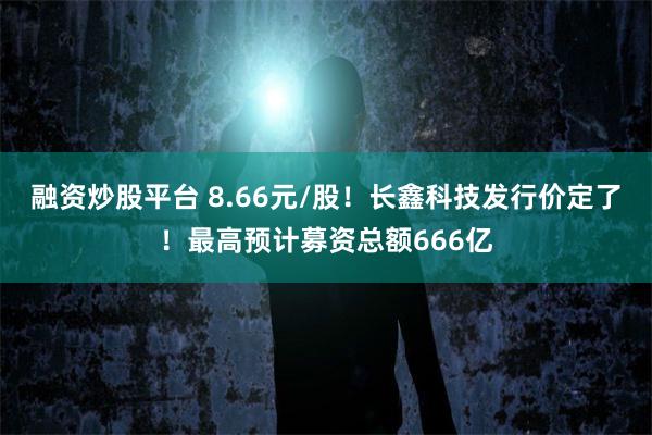 融资炒股平台 8.66元/股！长鑫科技发行价定了！最高预计募资总额666亿