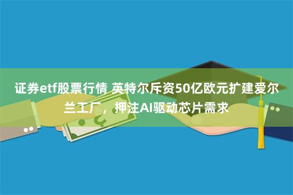 证券etf股票行情 英特尔斥资50亿欧元扩建爱尔兰工厂，押注AI驱动芯片需求