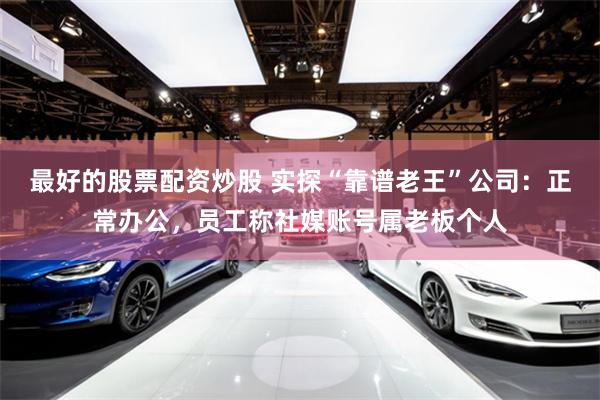 最好的股票配资炒股 实探“靠谱老王”公司：正常办公，员工称社媒账号属老板个人