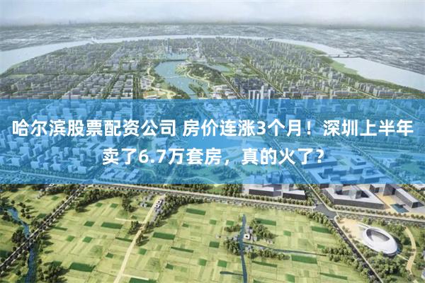 哈尔滨股票配资公司 房价连涨3个月!深圳上半年卖了6.7万套房,真的火了?