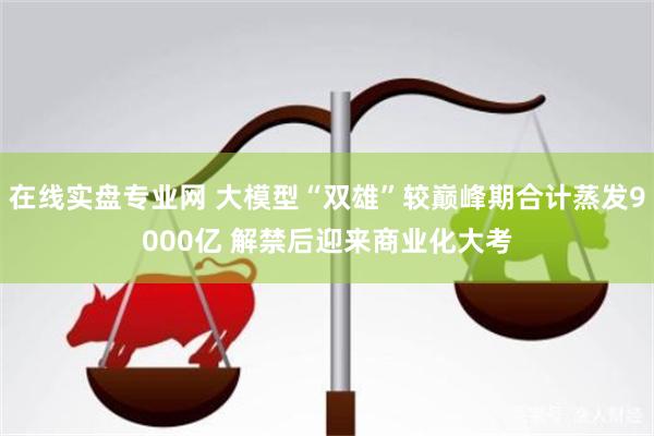 在线实盘专业网 大模型“双雄”较巅峰期合计蒸发9000亿 解禁后迎来商业化大考