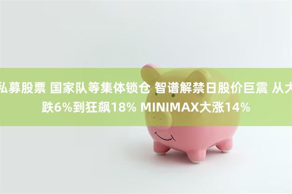 私募股票 国家队等集体锁仓 智谱解禁日股价巨震 从大跌6%到狂飙18% MINIMAX大涨14%