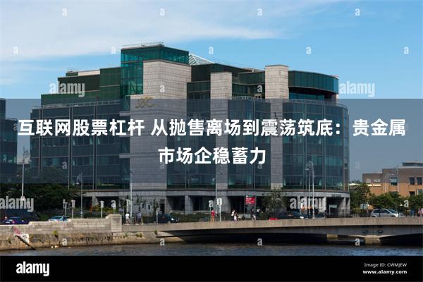 互联网股票杠杆 从抛售离场到震荡筑底:贵金属市场企稳蓄力