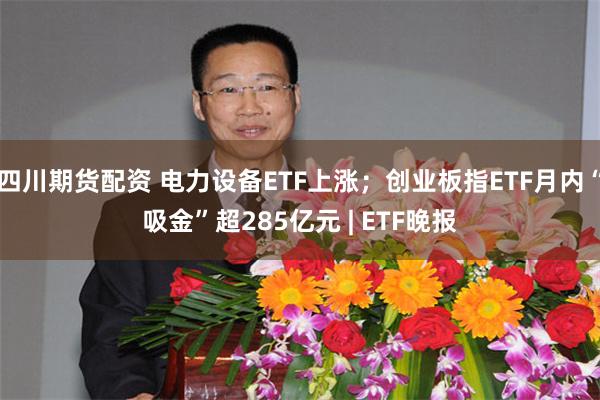 四川期货配资 电力设备ETF上涨;创业板指ETF月内“吸金”超285亿元 | ETF晚报