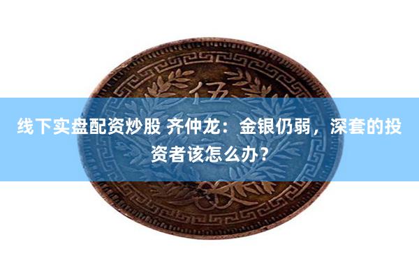 线下实盘配资炒股 齐仲龙:金银仍弱,深套的投资者该怎么办?