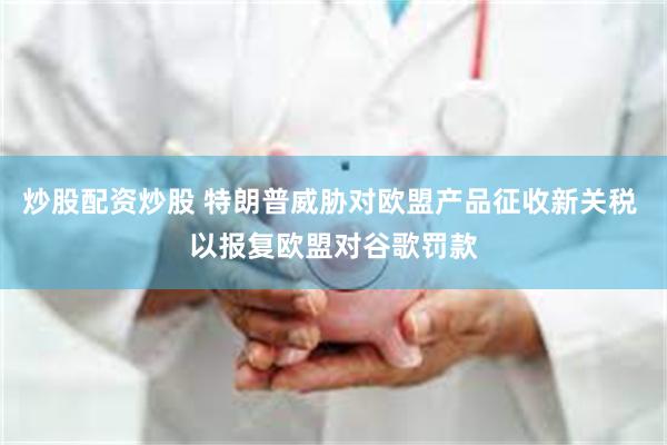 炒股配资炒股 特朗普威胁对欧盟产品征收新关税 以报复欧盟对谷歌罚款