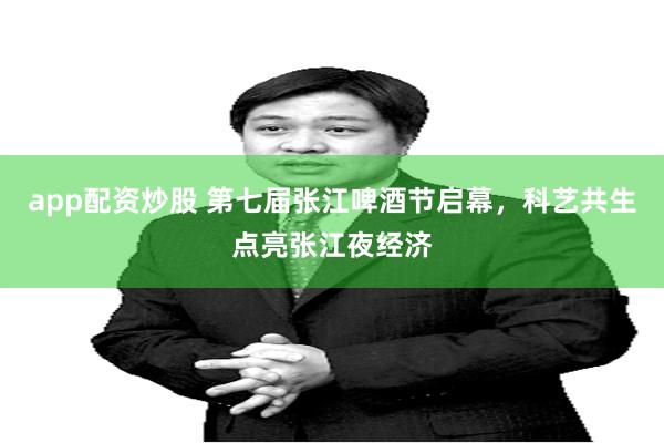 app配资炒股 第七届张江啤酒节启幕，科艺共生点亮张江夜经济