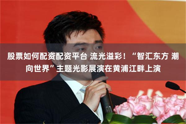 股票如何配资配资平台 流光溢彩！“智汇东方 潮向世界”主题光影展演在黄浦江畔上演