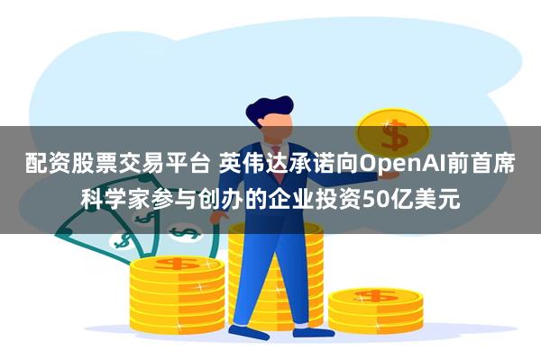 配资股票交易平台 英伟达承诺向OpenAI前首席科学家参与创办的企业投资50亿美元