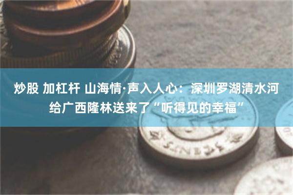 炒股 加杠杆 山海情·声入人心:深圳罗湖清水河给广西隆林送来了“听得见的幸福”