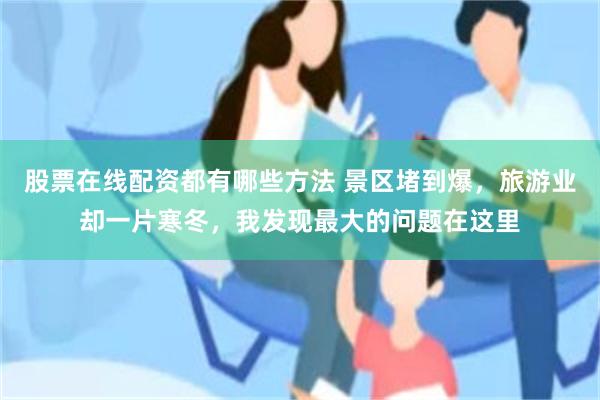 股票在线配资都有哪些方法 景区堵到爆，旅游业却一片寒冬，我发现最大的问题在这里