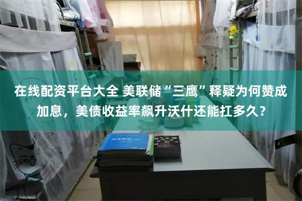 在线配资平台大全 美联储“三鹰”释疑为何赞成加息，美债收益率飙升沃什还能扛多久？