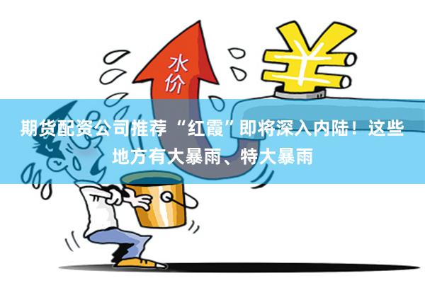 期货配资公司推荐 “红霞”即将深入内陆！这些地方有大暴雨、特大暴雨