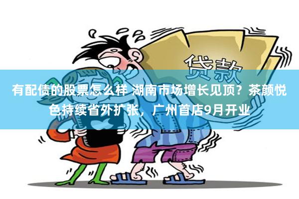 有配债的股票怎么样 湖南市场增长见顶？茶颜悦色持续省外扩张，广州首店9月开业