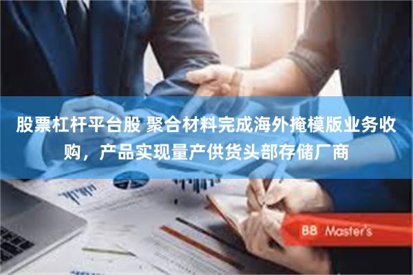 股票杠杆平台股 聚合材料完成海外掩模版业务收购，产品实现量产供货头部存储厂商