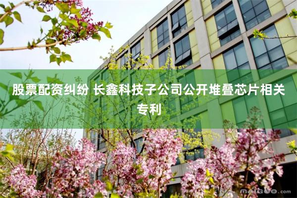 股票配资纠纷 长鑫科技子公司公开堆叠芯片相关专利