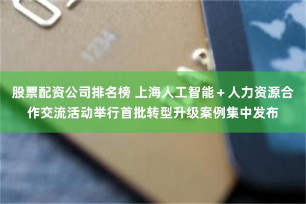 股票配资公司排名榜 上海人工智能＋人力资源合作交流活动举行首批转型升级案例集中发布