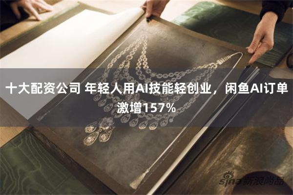 十大配资公司 年轻人用AI技能轻创业，闲鱼AI订单激增157%