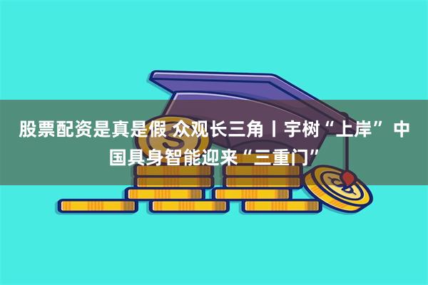 股票配资是真是假 众观长三角丨宇树“上岸” 中国具身智能迎来“三重门”