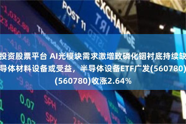 投资股票平台 AI光模块需求激增致磷化铟衬底持续缺货,上游半导体材料设备或受益,半导体设备ETF广发(560780)收涨2.64%