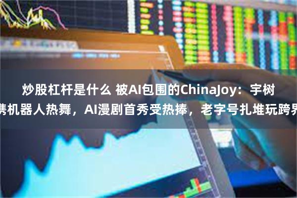 炒股杠杆是什么 被AI包围的ChinaJoy：宇树携机器人热舞，AI漫剧首秀受热捧，老字号扎堆玩跨界
